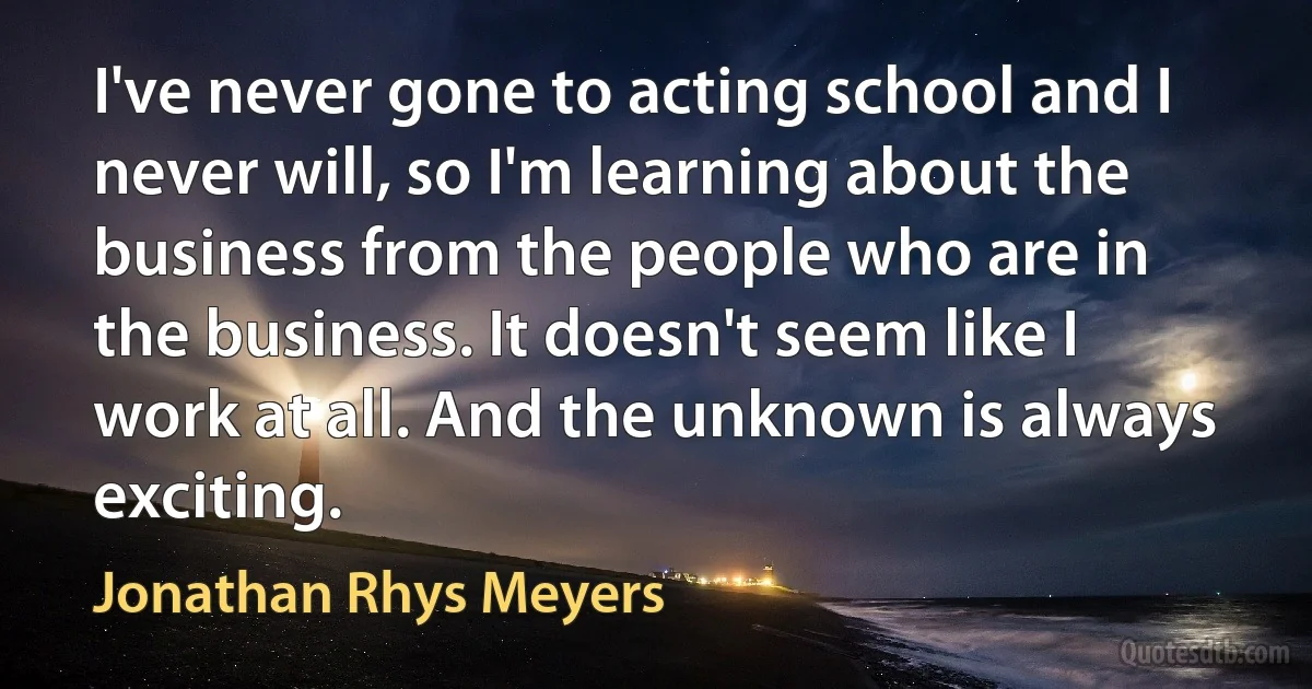 I've never gone to acting school and I never will, so I'm learning about the business from the people who are in the business. It doesn't seem like I work at all. And the unknown is always exciting. (Jonathan Rhys Meyers)