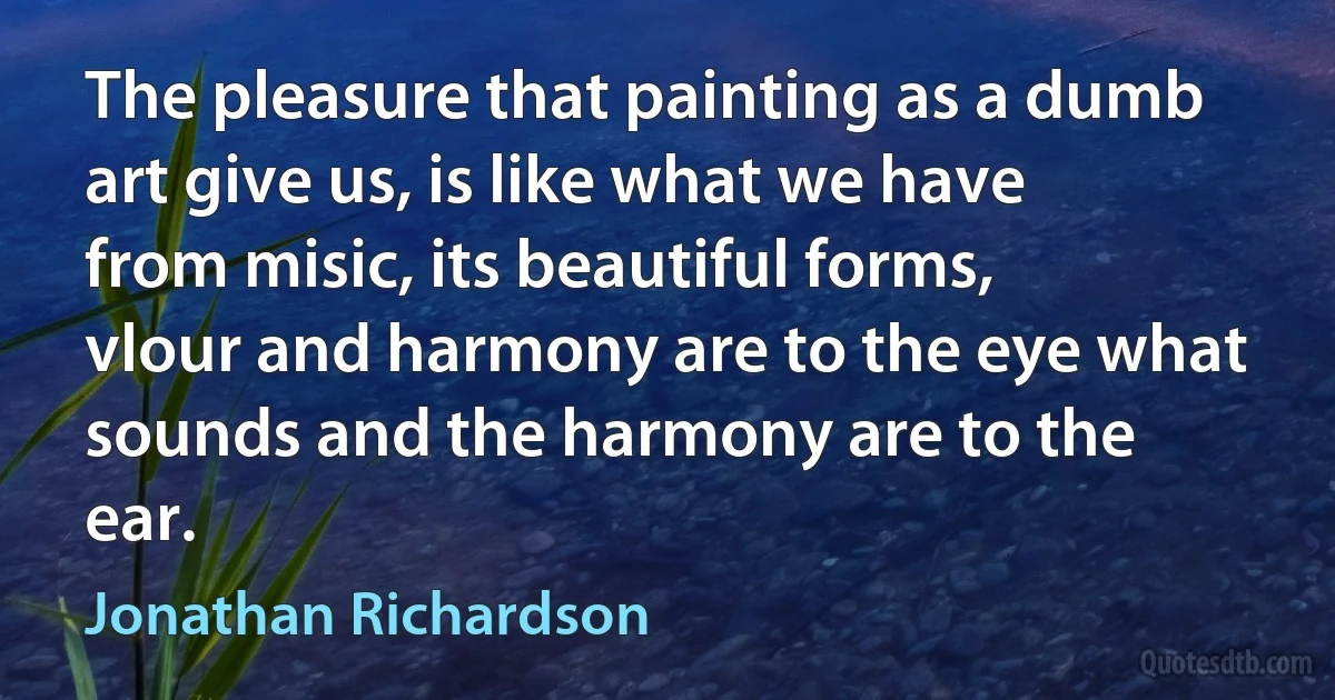 The pleasure that painting as a dumb art give us, is like what we have from misic, its beautiful forms, vlour and harmony are to the eye what sounds and the harmony are to the ear. (Jonathan Richardson)