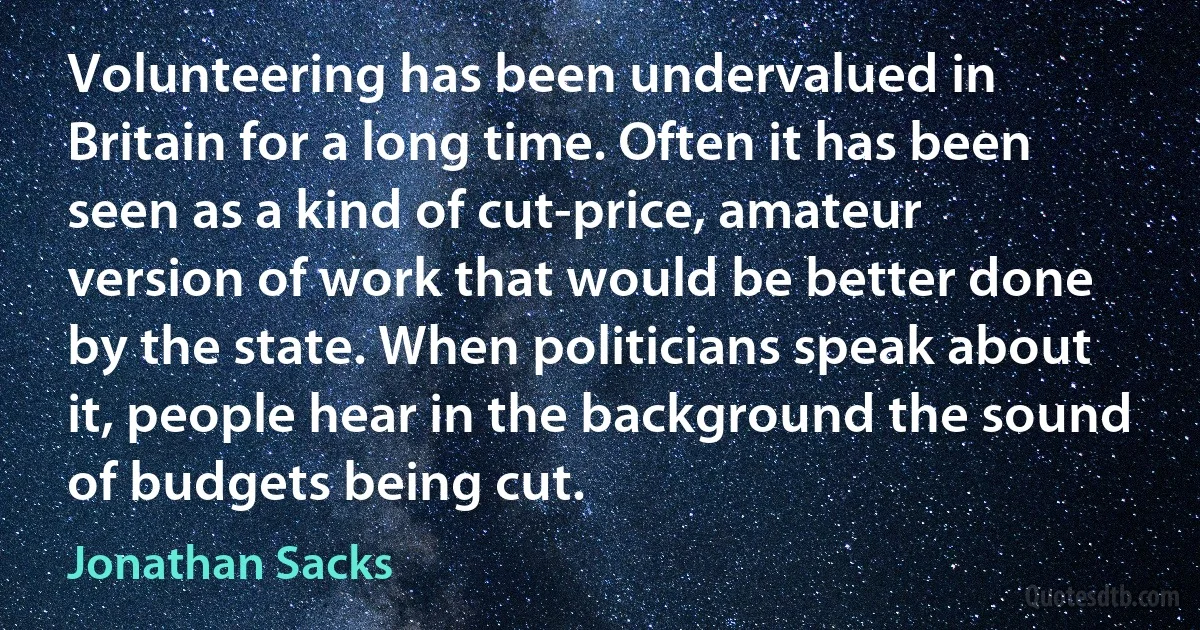 Volunteering has been undervalued in Britain for a long time. Often it has been seen as a kind of cut-price, amateur version of work that would be better done by the state. When politicians speak about it, people hear in the background the sound of budgets being cut. (Jonathan Sacks)