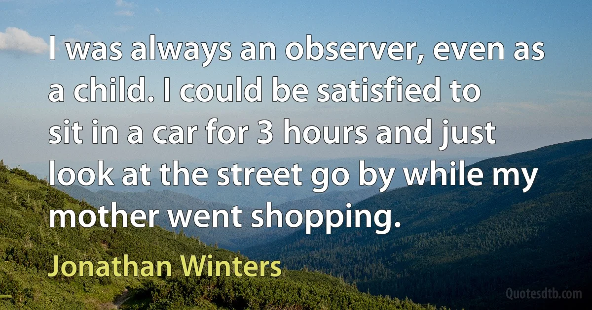 I was always an observer, even as a child. I could be satisfied to sit in a car for 3 hours and just look at the street go by while my mother went shopping. (Jonathan Winters)