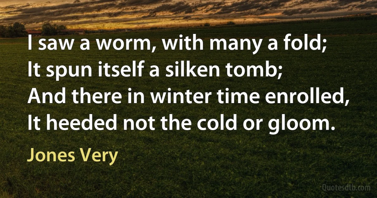 I saw a worm, with many a fold;
It spun itself a silken tomb;
And there in winter time enrolled,
It heeded not the cold or gloom. (Jones Very)