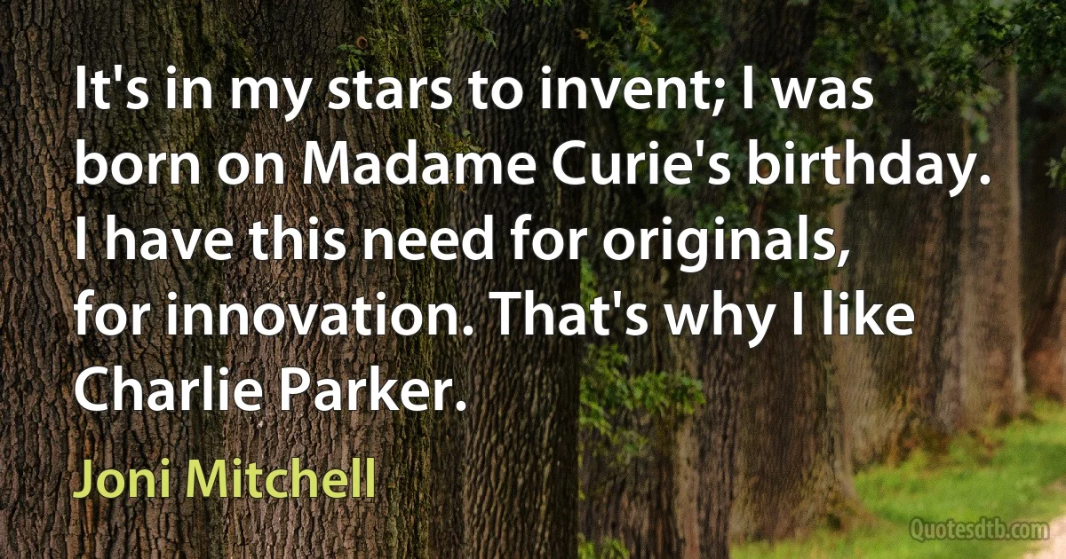 It's in my stars to invent; I was born on Madame Curie's birthday. I have this need for originals, for innovation. That's why I like Charlie Parker. (Joni Mitchell)