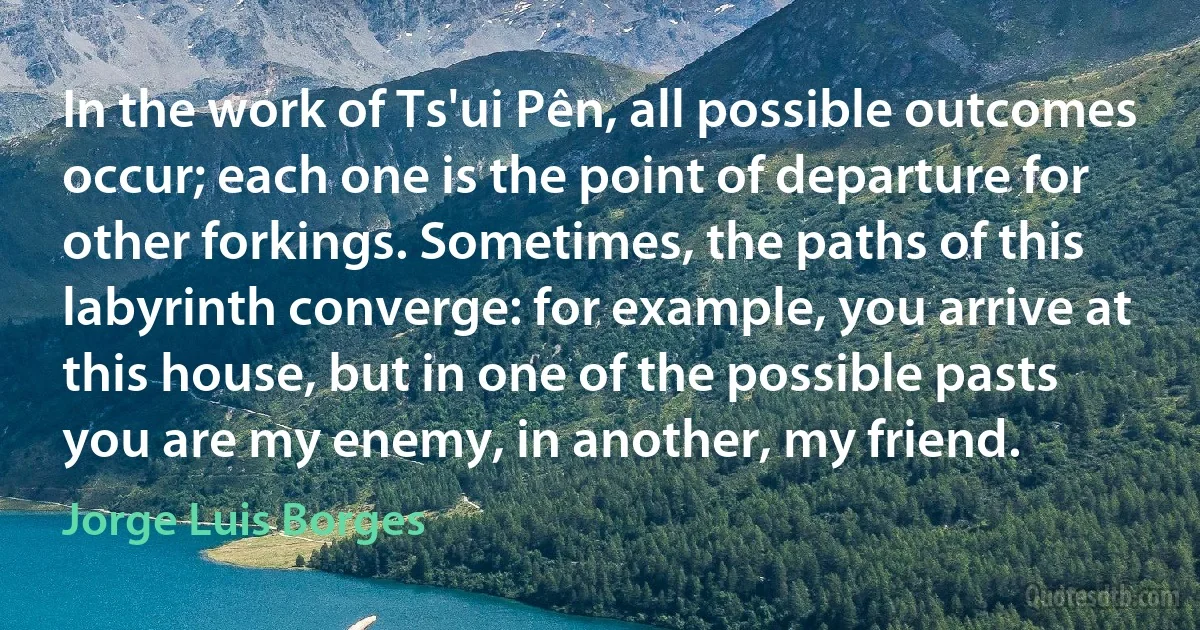 In the work of Ts'ui Pên, all possible outcomes occur; each one is the point of departure for other forkings. Sometimes, the paths of this labyrinth converge: for example, you arrive at this house, but in one of the possible pasts you are my enemy, in another, my friend. (Jorge Luis Borges)