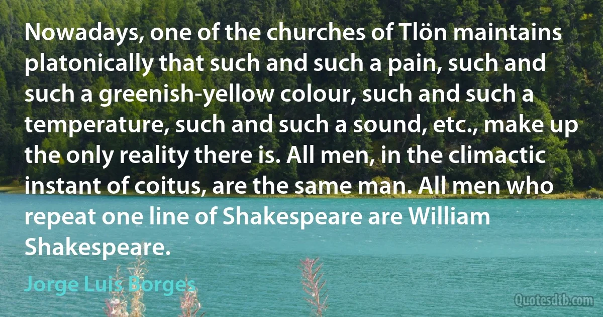 Nowadays, one of the churches of Tlön maintains platonically that such and such a pain, such and such a greenish-yellow colour, such and such a temperature, such and such a sound, etc., make up the only reality there is. All men, in the climactic instant of coitus, are the same man. All men who repeat one line of Shakespeare are William Shakespeare. (Jorge Luis Borges)