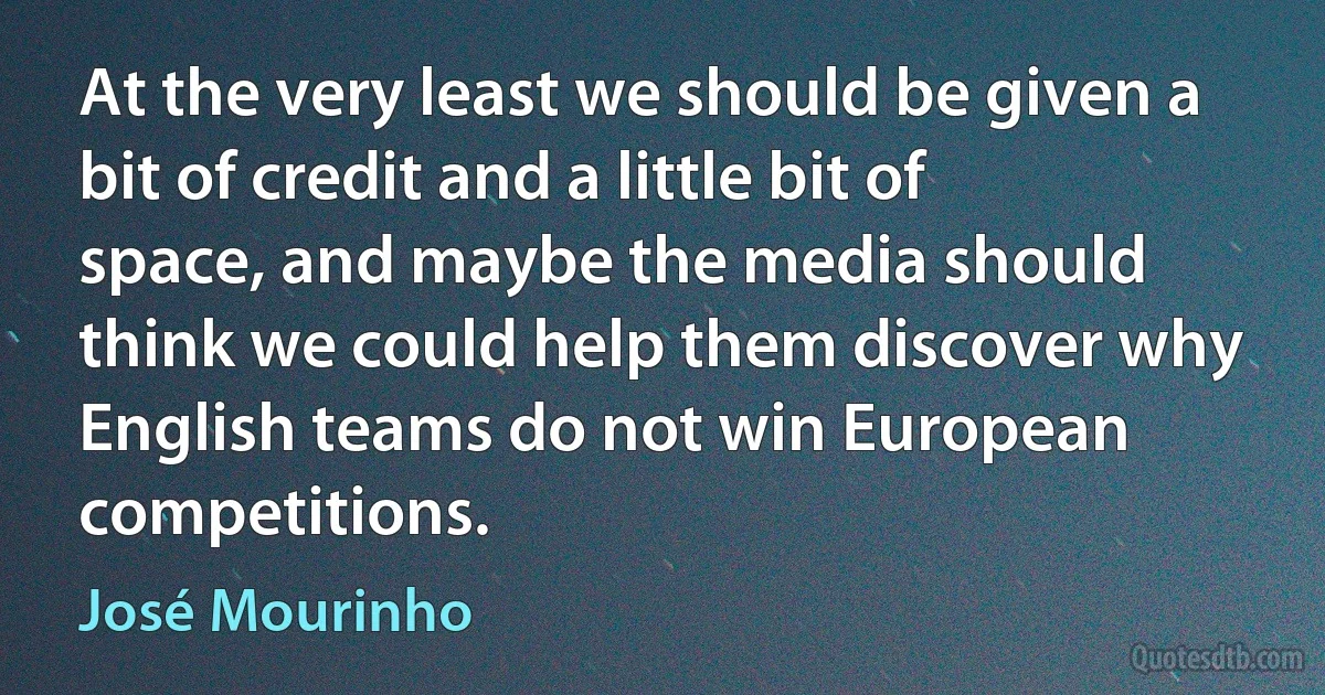 At the very least we should be given a bit of credit and a little bit of space, and maybe the media should think we could help them discover why English teams do not win European competitions. (José Mourinho)