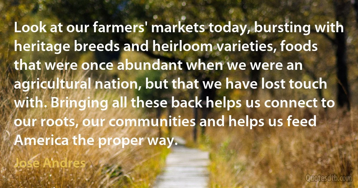 Look at our farmers' markets today, bursting with heritage breeds and heirloom varieties, foods that were once abundant when we were an agricultural nation, but that we have lost touch with. Bringing all these back helps us connect to our roots, our communities and helps us feed America the proper way. (Jose Andres)