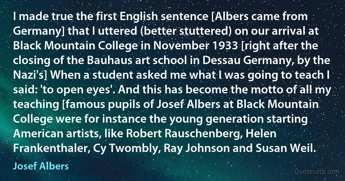 I made true the first English sentence [Albers came from Germany] that I uttered (better stuttered) on our arrival at Black Mountain College in November 1933 [right after the closing of the Bauhaus art school in Dessau Germany, by the Nazi's] When a student asked me what I was going to teach I said: 'to open eyes'. And this has become the motto of all my teaching [famous pupils of Josef Albers at Black Mountain College were for instance the young generation starting American artists, like Robert Rauschenberg, Helen Frankenthaler, Cy Twombly, Ray Johnson and Susan Weil. (Josef Albers)