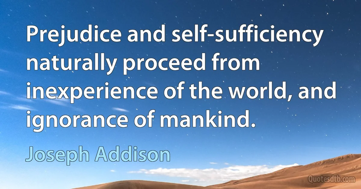 Prejudice and self-sufficiency naturally proceed from inexperience of the world, and ignorance of mankind. (Joseph Addison)