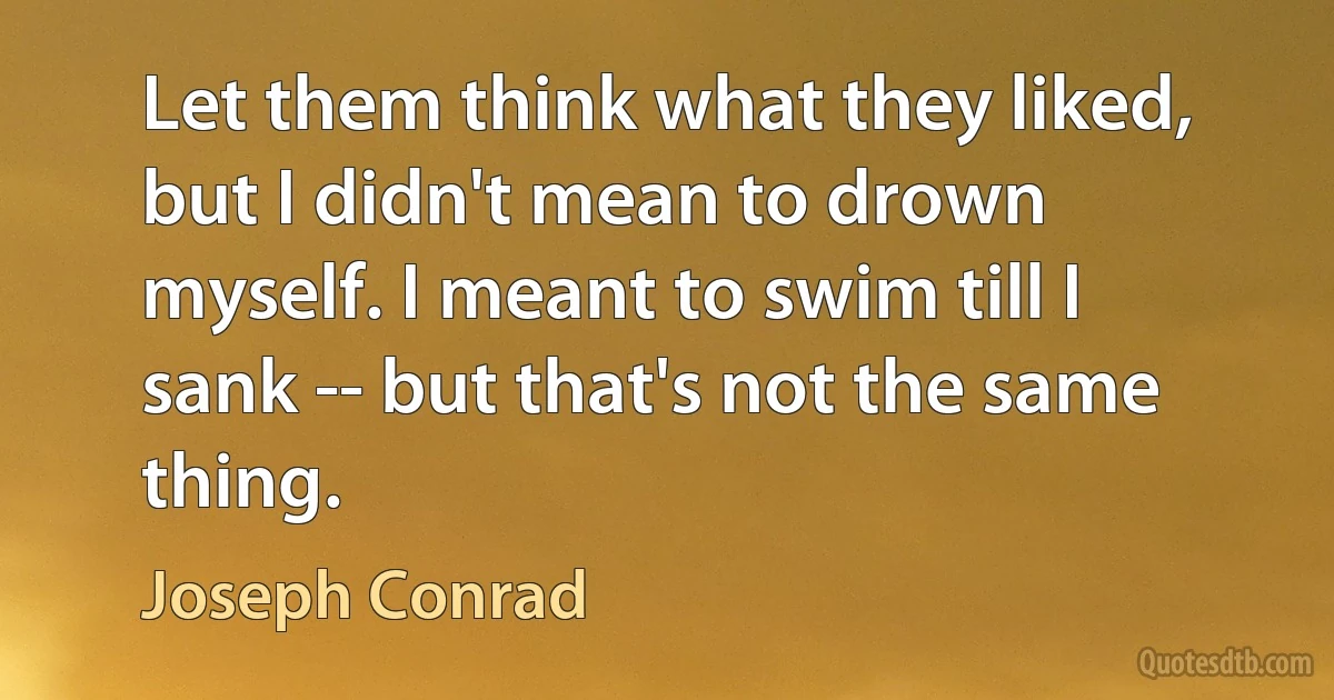 Let them think what they liked, but I didn't mean to drown myself. I meant to swim till I sank -- but that's not the same thing. (Joseph Conrad)