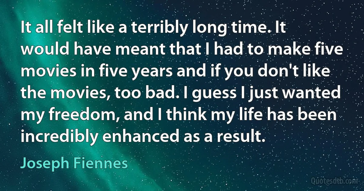 It all felt like a terribly long time. It would have meant that I had to make five movies in five years and if you don't like the movies, too bad. I guess I just wanted my freedom, and I think my life has been incredibly enhanced as a result. (Joseph Fiennes)