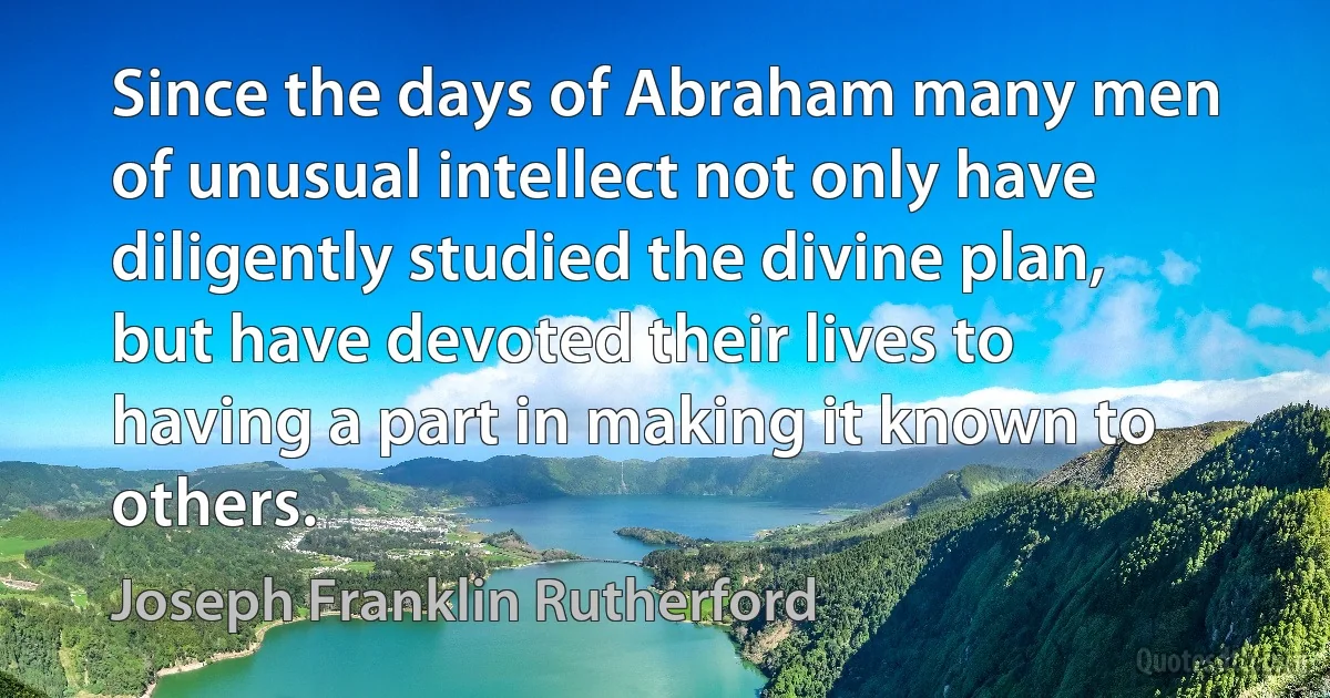 Since the days of Abraham many men of unusual intellect not only have diligently studied the divine plan, but have devoted their lives to having a part in making it known to others. (Joseph Franklin Rutherford)