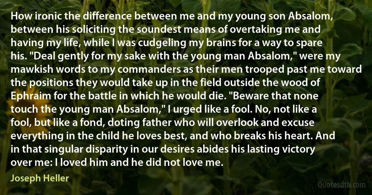 How ironic the difference between me and my young son Absalom, between his soliciting the soundest means of overtaking me and having my life, while I was cudgeling my brains for a way to spare his. "Deal gently for my sake with the young man Absalom," were my mawkish words to my commanders as their men trooped past me toward the positions they would take up in the field outside the wood of Ephraim for the battle in which he would die. "Beware that none touch the young man Absalom," I urged like a fool. No, not like a fool, but like a fond, doting father who will overlook and excuse everything in the child he loves best, and who breaks his heart. And in that singular disparity in our desires abides his lasting victory over me: I loved him and he did not love me. (Joseph Heller)