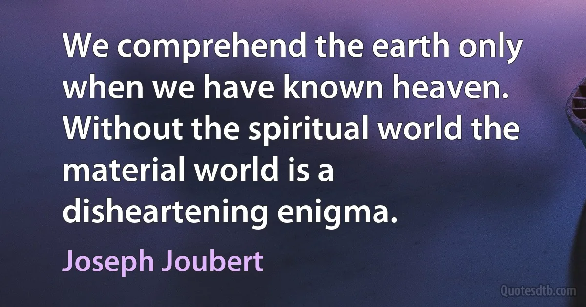 We comprehend the earth only when we have known heaven. Without the spiritual world the material world is a disheartening enigma. (Joseph Joubert)