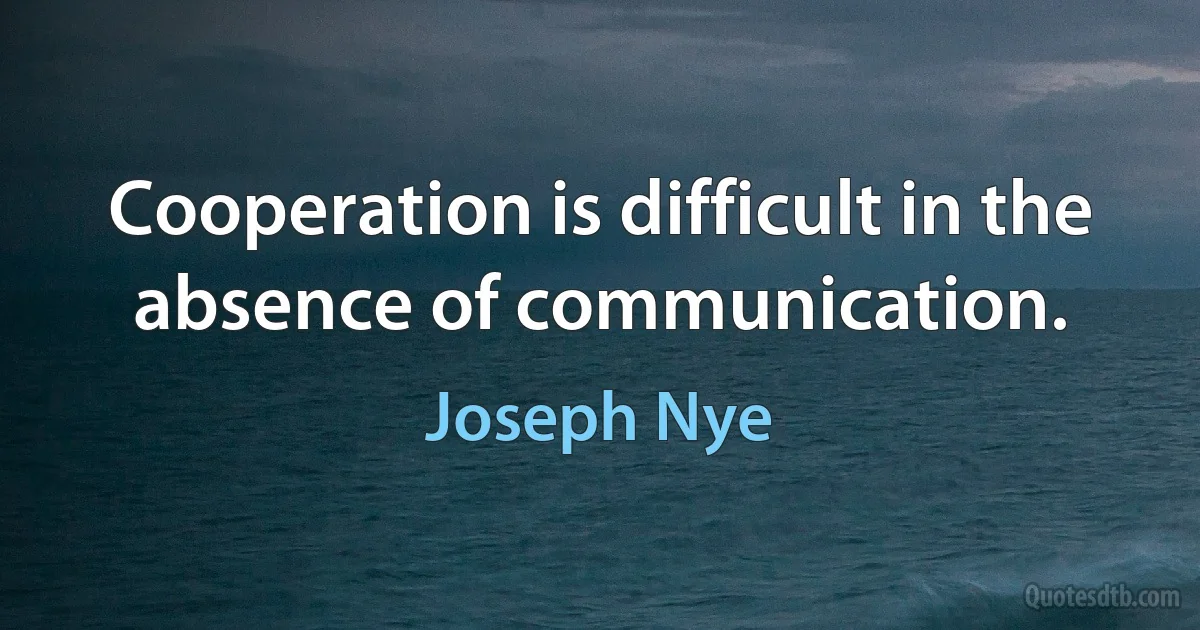 Cooperation is difficult in the absence of communication. (Joseph Nye)