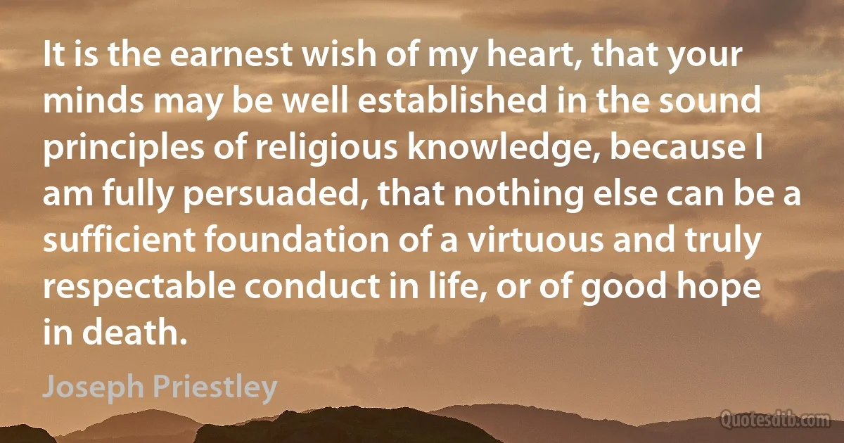 It is the earnest wish of my heart, that your minds may be well established in the sound principles of religious knowledge, because I am fully persuaded, that nothing else can be a sufficient foundation of a virtuous and truly respectable conduct in life, or of good hope in death. (Joseph Priestley)