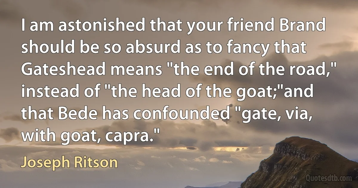 I am astonished that your friend Brand should be so absurd as to fancy that Gateshead means "the end of the road," instead of "the head of the goat;"and that Bede has confounded "gate, via, with goat, capra." (Joseph Ritson)