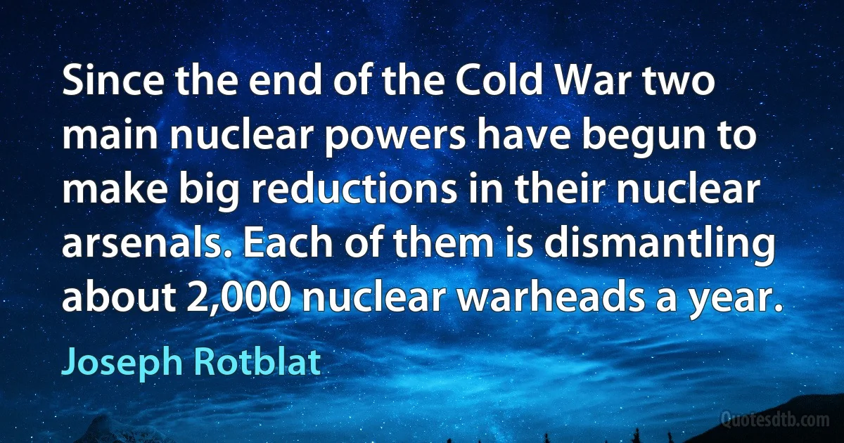 Since the end of the Cold War two main nuclear powers have begun to make big reductions in their nuclear arsenals. Each of them is dismantling about 2,000 nuclear warheads a year. (Joseph Rotblat)