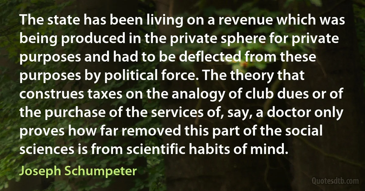 The state has been living on a revenue which was being produced in the private sphere for private purposes and had to be deflected from these purposes by political force. The theory that construes taxes on the analogy of club dues or of the purchase of the services of, say, a doctor only proves how far removed this part of the social sciences is from scientific habits of mind. (Joseph Schumpeter)