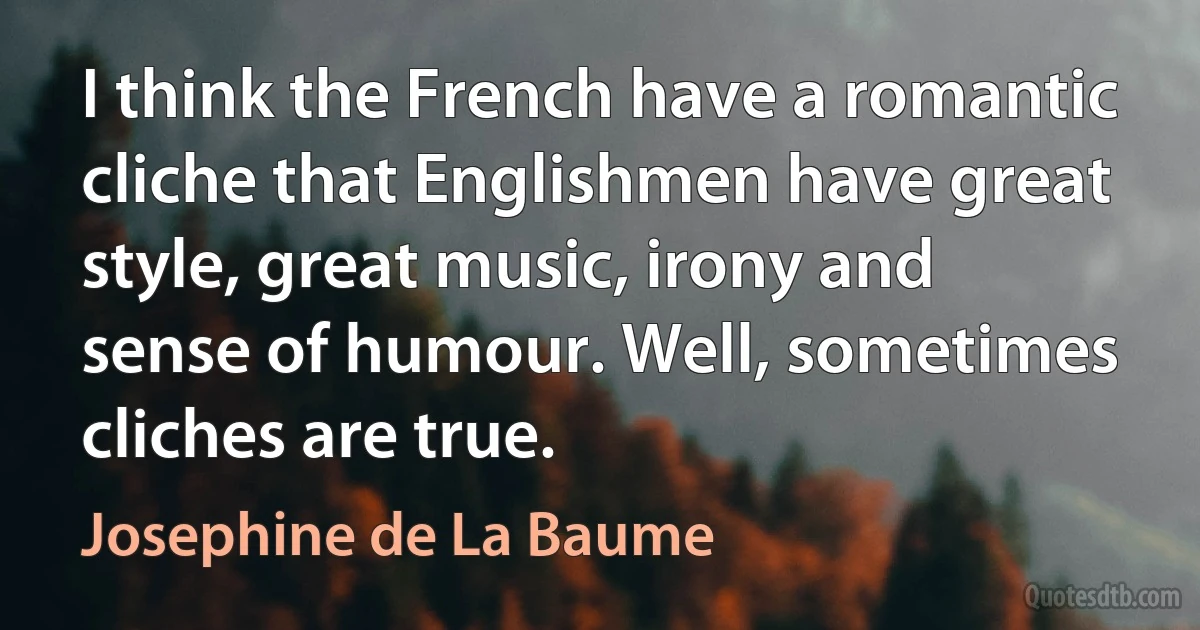 I think the French have a romantic cliche that Englishmen have great style, great music, irony and sense of humour. Well, sometimes cliches are true. (Josephine de La Baume)