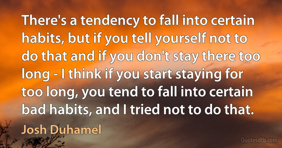 There's a tendency to fall into certain habits, but if you tell yourself not to do that and if you don't stay there too long - I think if you start staying for too long, you tend to fall into certain bad habits, and I tried not to do that. (Josh Duhamel)