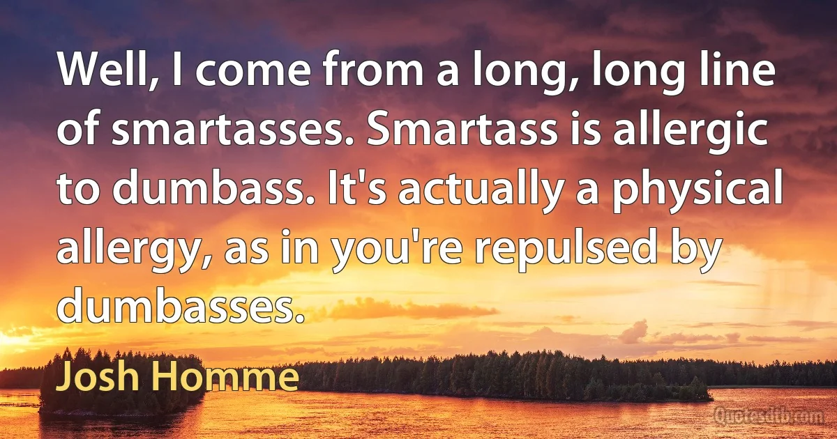 Well, I come from a long, long line of smartasses. Smartass is allergic to dumbass. It's actually a physical allergy, as in you're repulsed by dumbasses. (Josh Homme)