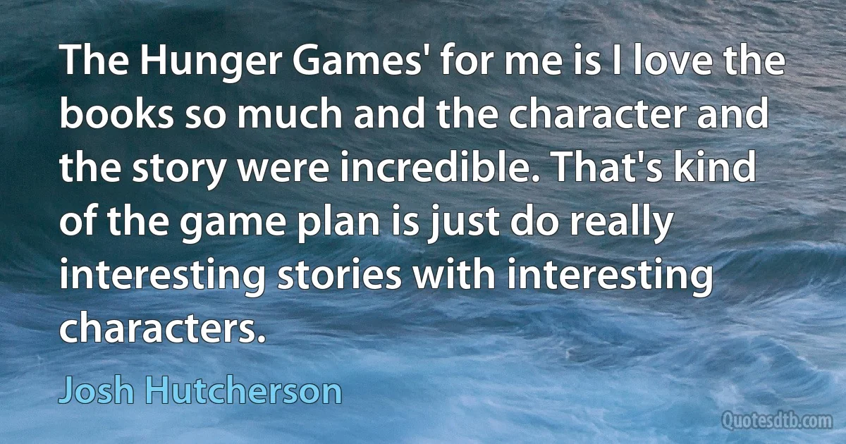 The Hunger Games' for me is I love the books so much and the character and the story were incredible. That's kind of the game plan is just do really interesting stories with interesting characters. (Josh Hutcherson)