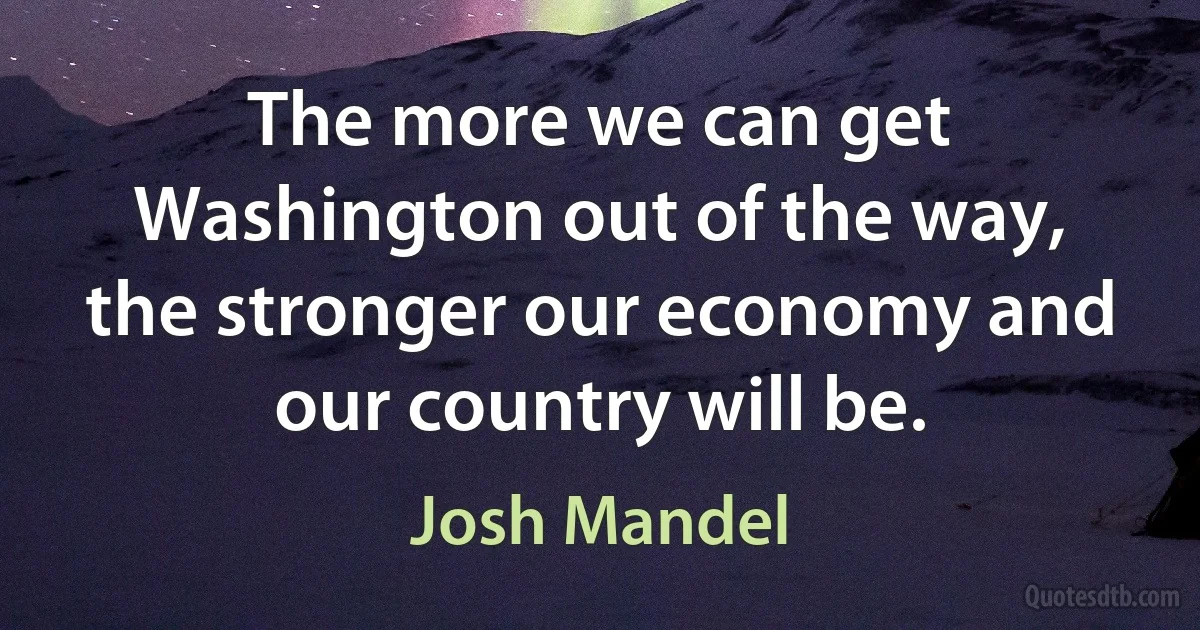 The more we can get Washington out of the way, the stronger our economy and our country will be. (Josh Mandel)