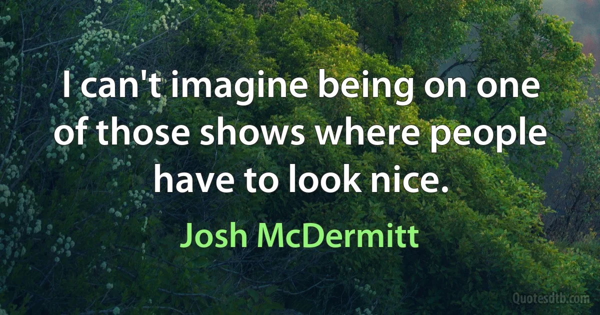 I can't imagine being on one of those shows where people have to look nice. (Josh McDermitt)