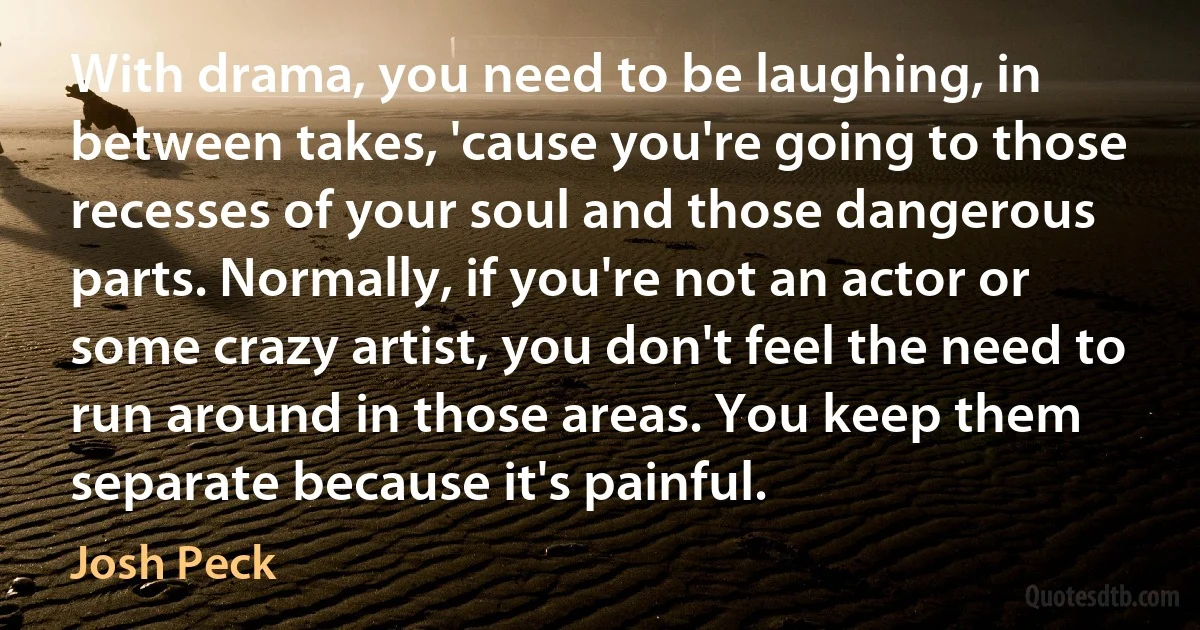 With drama, you need to be laughing, in between takes, 'cause you're going to those recesses of your soul and those dangerous parts. Normally, if you're not an actor or some crazy artist, you don't feel the need to run around in those areas. You keep them separate because it's painful. (Josh Peck)