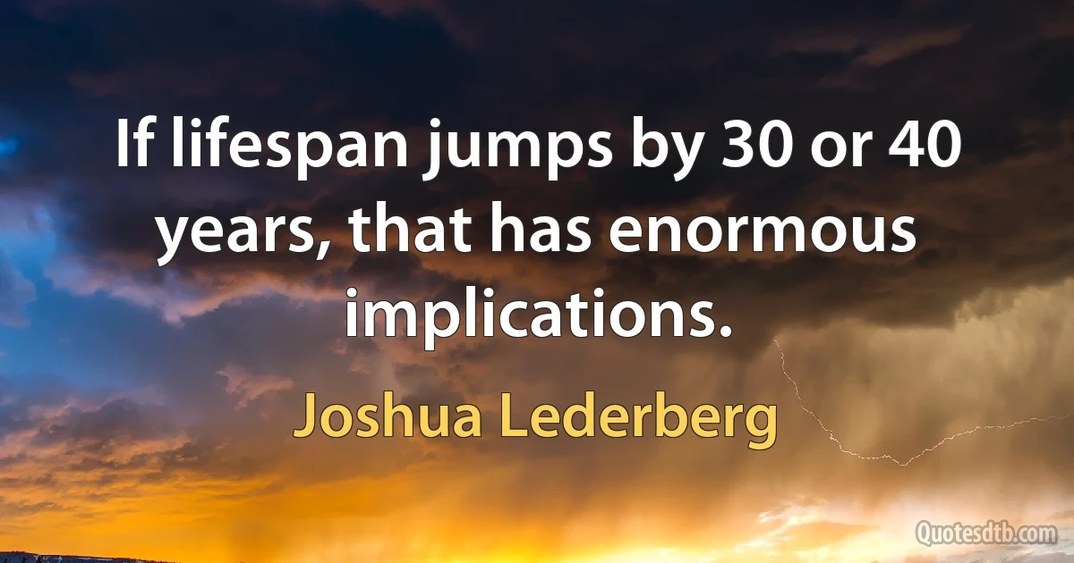 If lifespan jumps by 30 or 40 years, that has enormous implications. (Joshua Lederberg)