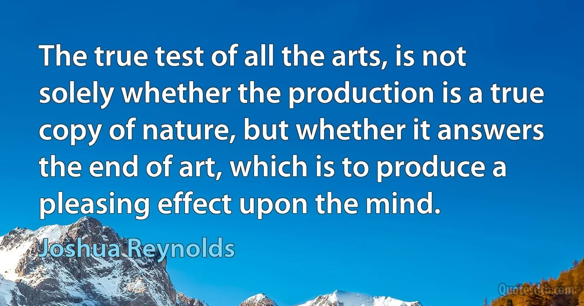 The true test of all the arts, is not solely whether the production is a true copy of nature, but whether it answers the end of art, which is to produce a pleasing effect upon the mind. (Joshua Reynolds)