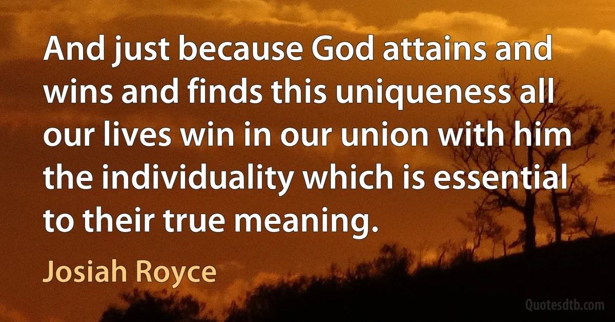 And just because God attains and wins and finds this uniqueness all our lives win in our union with him the individuality which is essential to their true meaning. (Josiah Royce)