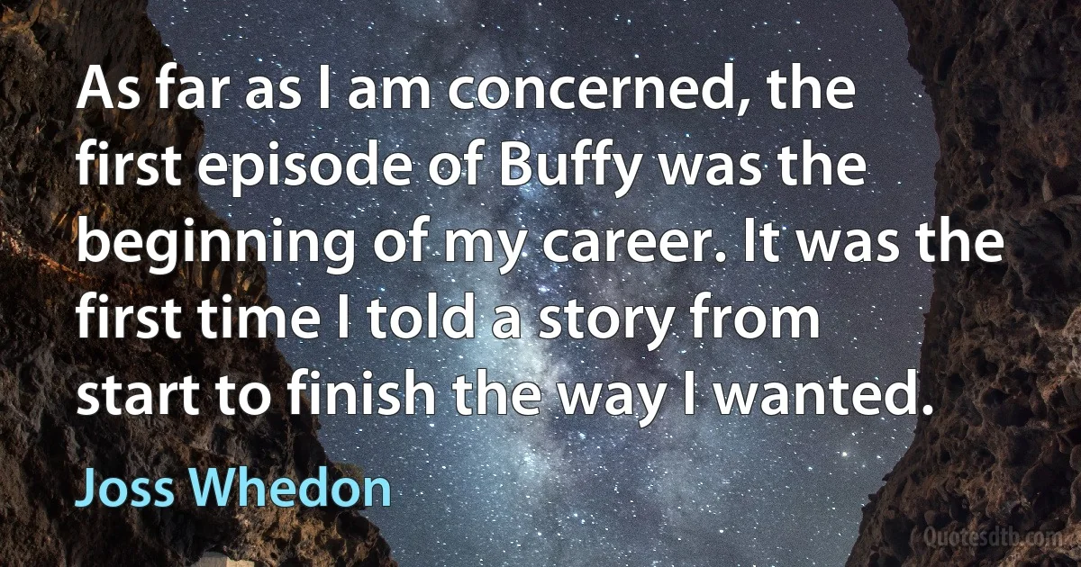 As far as I am concerned, the first episode of Buffy was the beginning of my career. It was the first time I told a story from start to finish the way I wanted. (Joss Whedon)