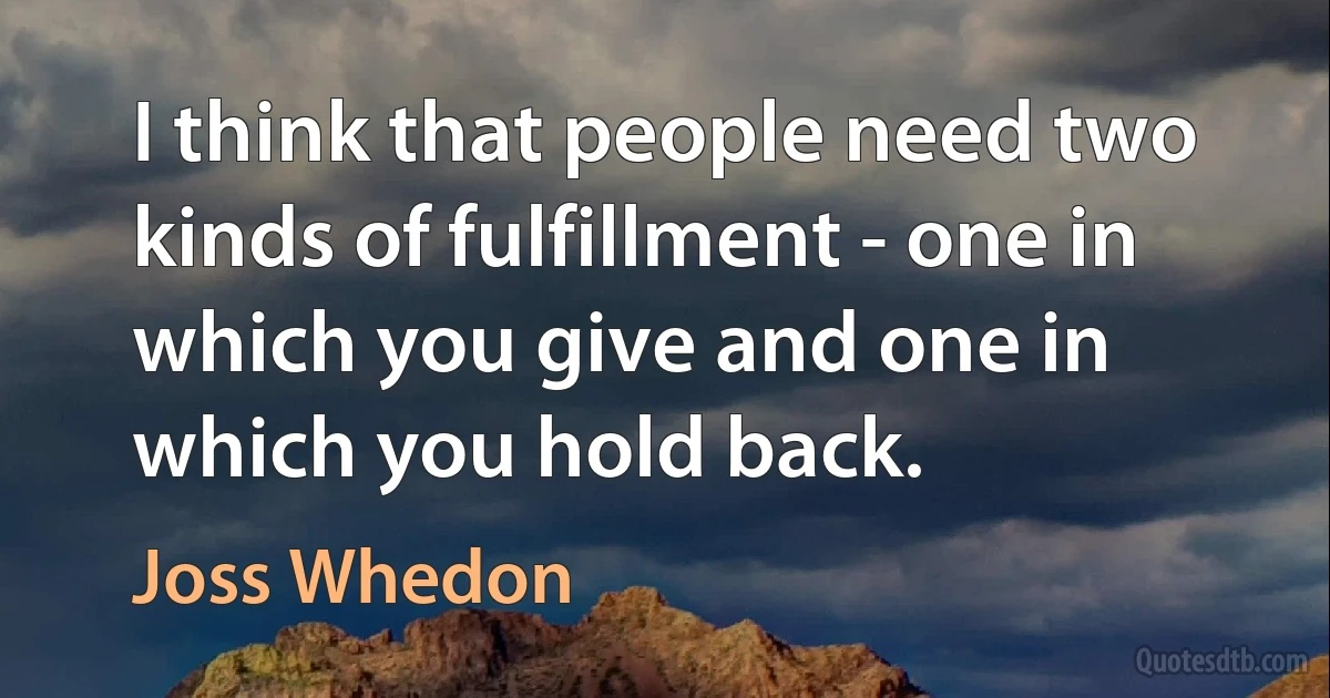 I think that people need two kinds of fulfillment - one in which you give and one in which you hold back. (Joss Whedon)