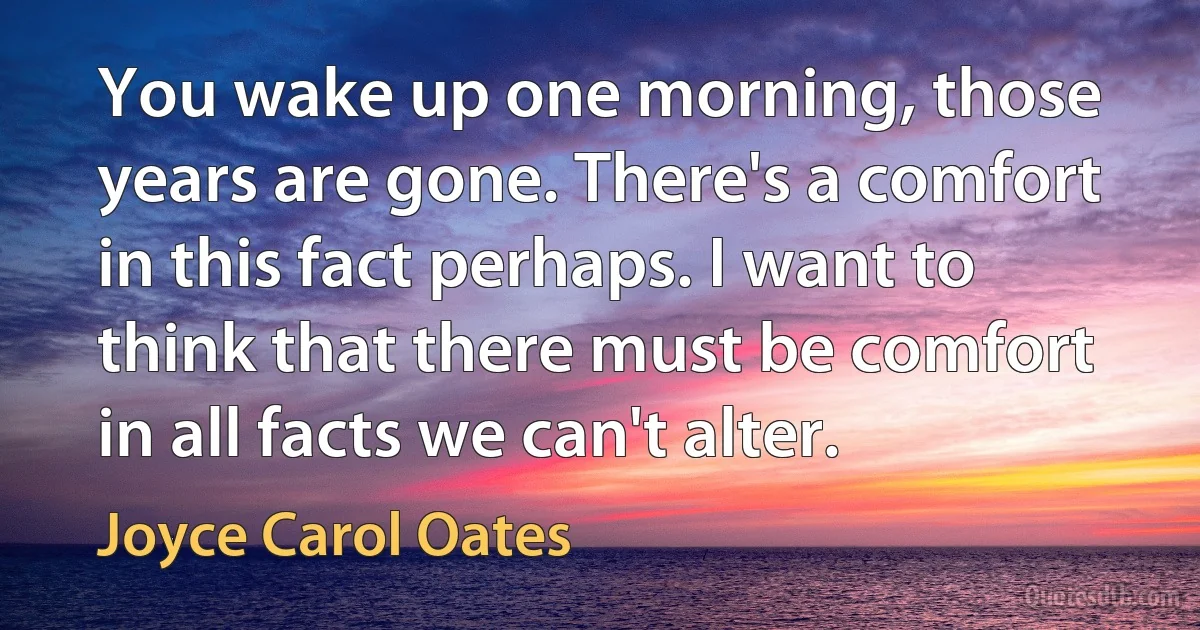 You wake up one morning, those years are gone. There's a comfort in this fact perhaps. I want to think that there must be comfort in all facts we can't alter. (Joyce Carol Oates)