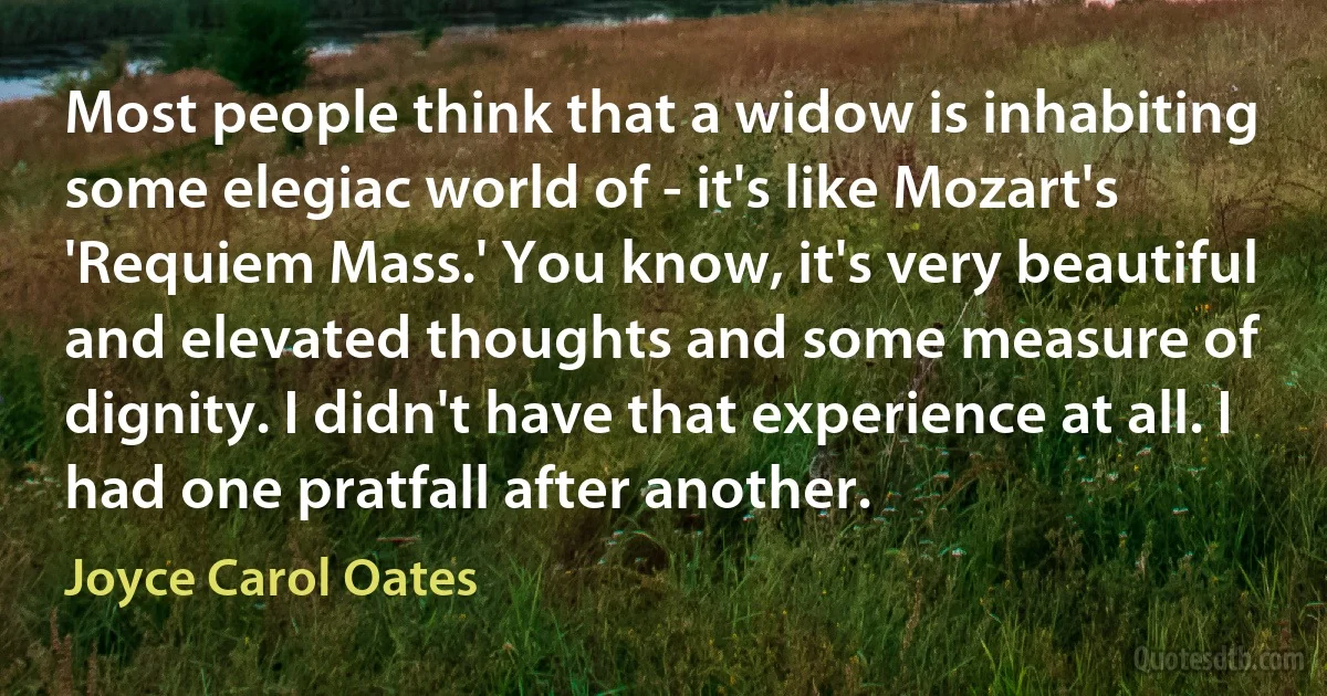 Most people think that a widow is inhabiting some elegiac world of - it's like Mozart's 'Requiem Mass.' You know, it's very beautiful and elevated thoughts and some measure of dignity. I didn't have that experience at all. I had one pratfall after another. (Joyce Carol Oates)