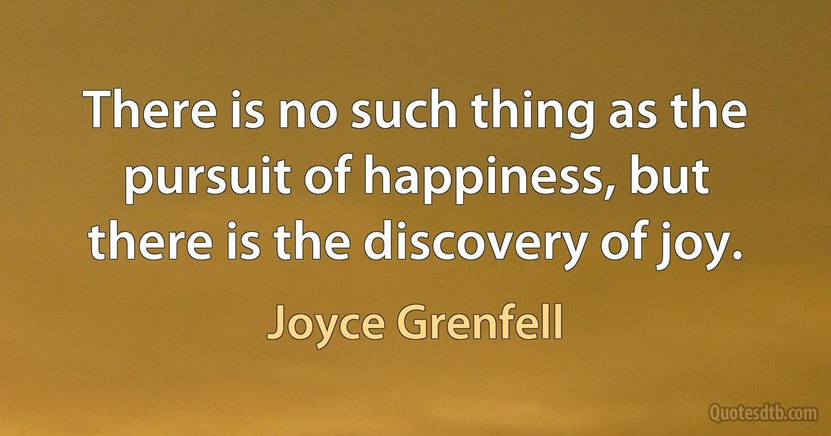 There is no such thing as the pursuit of happiness, but there is the discovery of joy. (Joyce Grenfell)