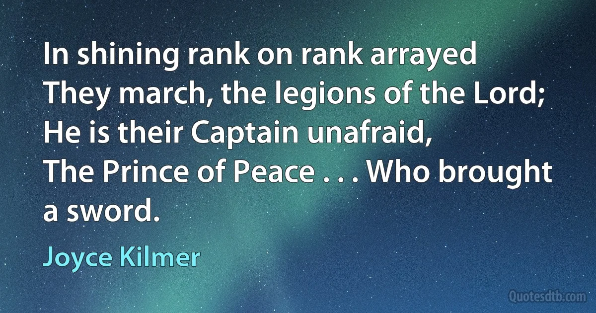 In shining rank on rank arrayed
They march, the legions of the Lord;
He is their Captain unafraid,
The Prince of Peace . . . Who brought a sword. (Joyce Kilmer)