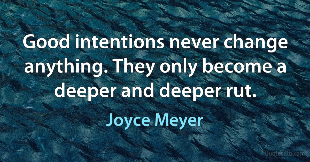 Good intentions never change anything. They only become a deeper and deeper rut. (Joyce Meyer)