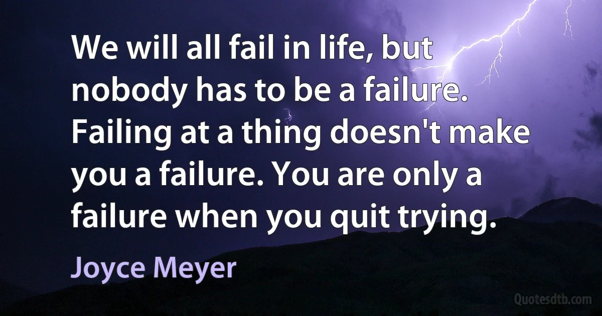 We will all fail in life, but nobody has to be a failure. Failing at a thing doesn't make you a failure. You are only a failure when you quit trying. (Joyce Meyer)