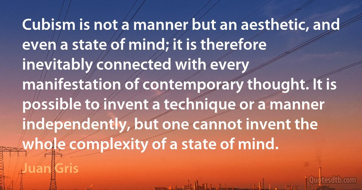 Cubism is not a manner but an aesthetic, and even a state of mind; it is therefore inevitably connected with every manifestation of contemporary thought. It is possible to invent a technique or a manner independently, but one cannot invent the whole complexity of a state of mind. (Juan Gris)