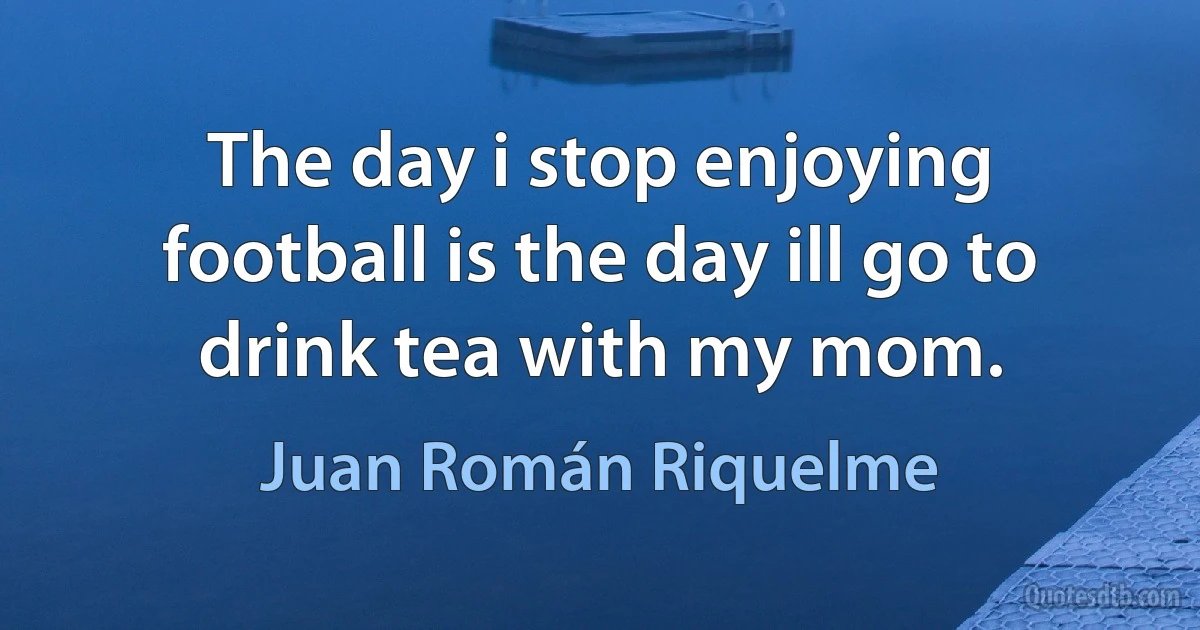 The day i stop enjoying football is the day ill go to drink tea with my mom. (Juan Román Riquelme)