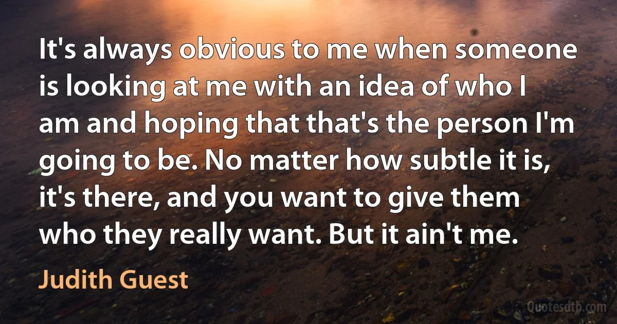 It's always obvious to me when someone is looking at me with an idea of who I am and hoping that that's the person I'm going to be. No matter how subtle it is, it's there, and you want to give them who they really want. But it ain't me. (Judith Guest)