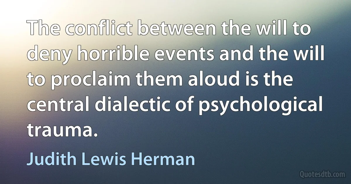 The conflict between the will to deny horrible events and the will to proclaim them aloud is the central dialectic of psychological trauma. (Judith Lewis Herman)