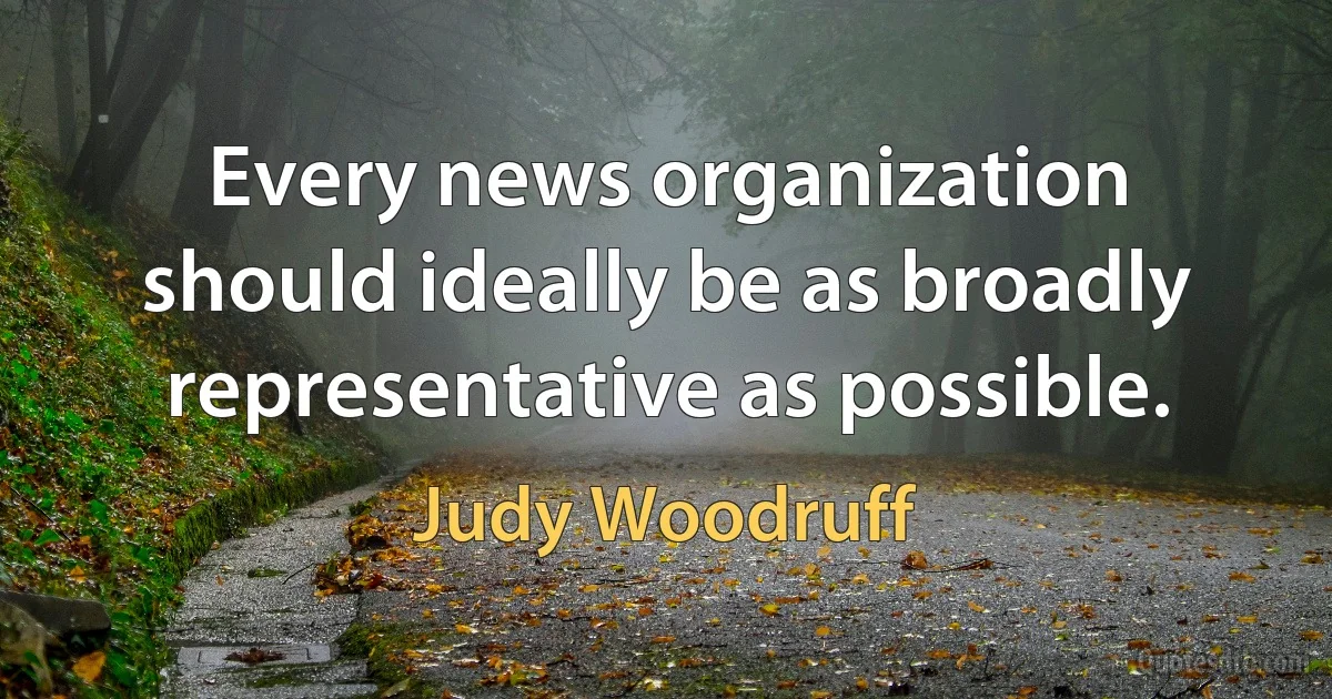 Every news organization should ideally be as broadly representative as possible. (Judy Woodruff)