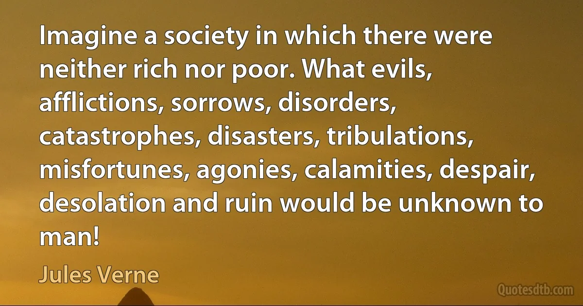 Imagine a society in which there were neither rich nor poor. What evils, afflictions, sorrows, disorders, catastrophes, disasters, tribulations, misfortunes, agonies, calamities, despair, desolation and ruin would be unknown to man! (Jules Verne)