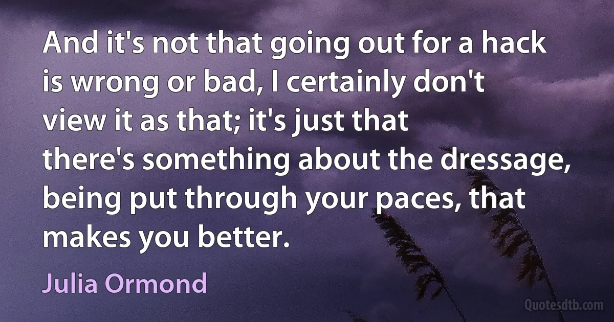 And it's not that going out for a hack is wrong or bad, I certainly don't view it as that; it's just that there's something about the dressage, being put through your paces, that makes you better. (Julia Ormond)