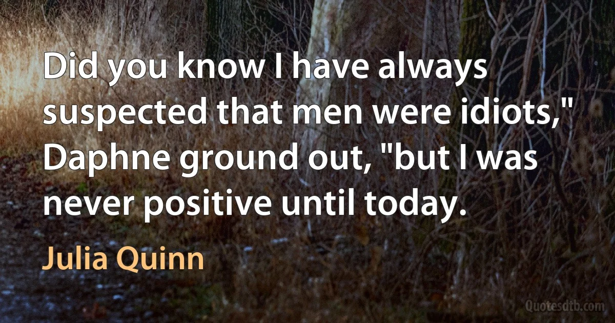 Did you know I have always suspected that men were idiots," Daphne ground out, "but I was never positive until today. (Julia Quinn)