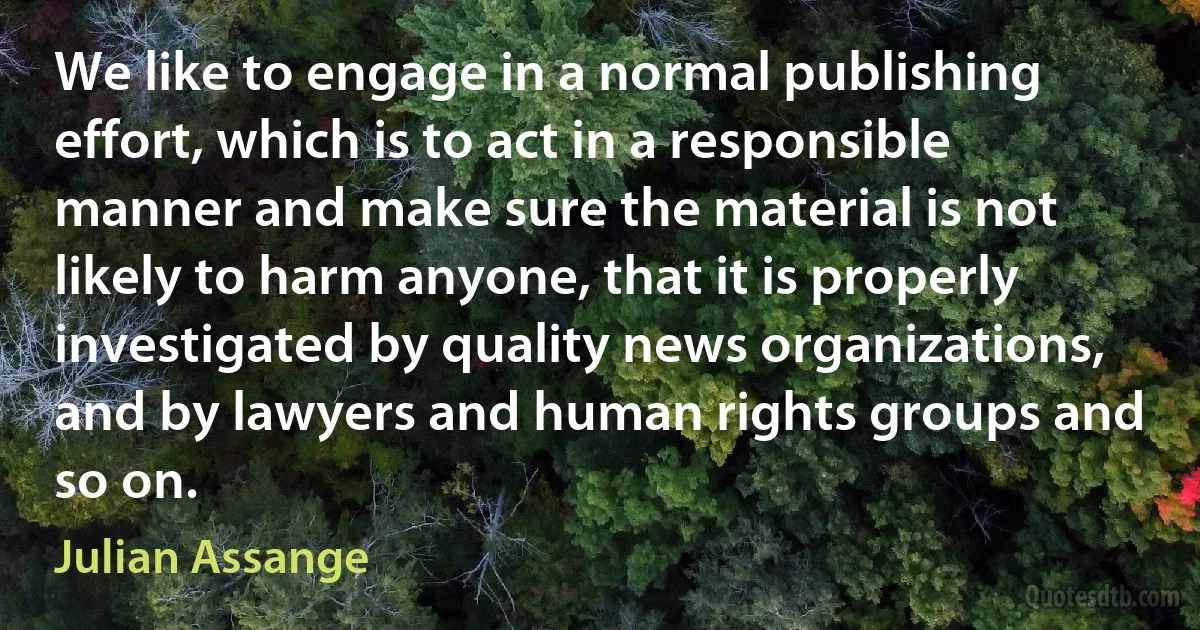 We like to engage in a normal publishing effort, which is to act in a responsible manner and make sure the material is not likely to harm anyone, that it is properly investigated by quality news organizations, and by lawyers and human rights groups and so on. (Julian Assange)