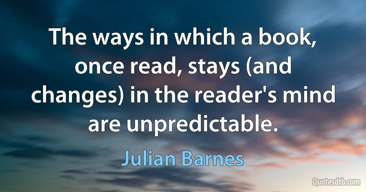 The ways in which a book, once read, stays (and changes) in the reader's mind are unpredictable. (Julian Barnes)